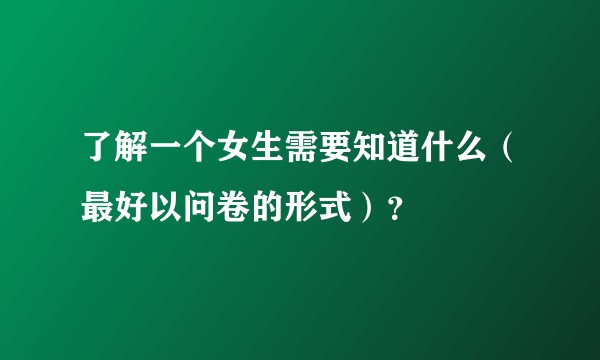 了解一个女生需要知道什么（最好以问卷的形式）？