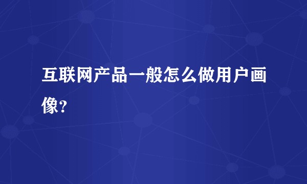 互联网产品一般怎么做用户画像？