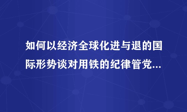 如何以经济全球化进与退的国际形势谈对用铁的纪律管党治党重要性的认识？