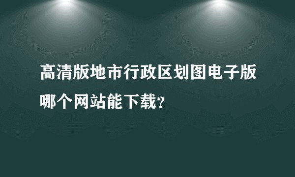 高清版地市行政区划图电子版哪个网站能下载？