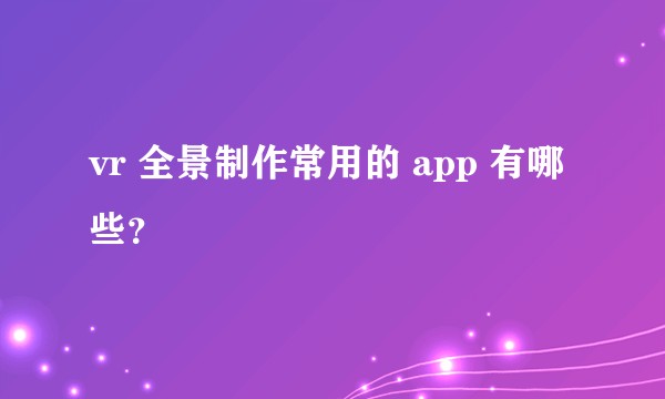 vr 全景制作常用的 app 有哪些？