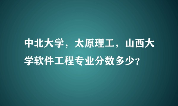 中北大学，太原理工，山西大学软件工程专业分数多少？