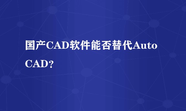国产CAD软件能否替代AutoCAD？