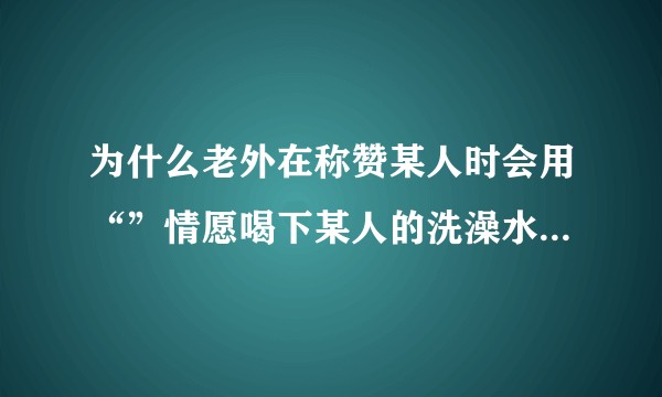 为什么老外在称赞某人时会用“”情愿喝下某人的洗澡水”这样怪异的说法？