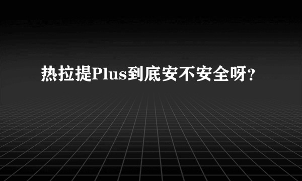 热拉提Plus到底安不安全呀？