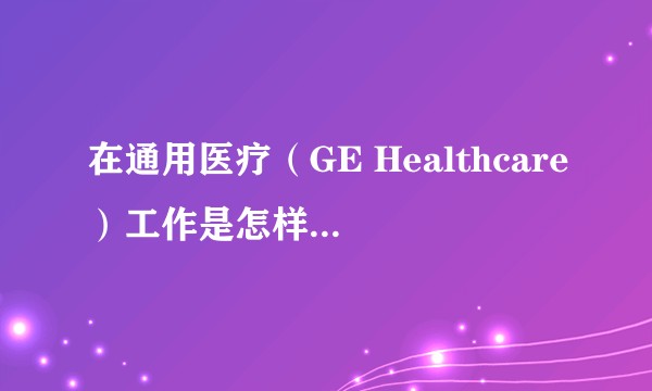 在通用医疗（GE Healthcare）工作是怎样一番体验？