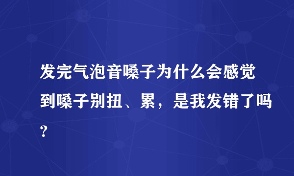 发完气泡音嗓子为什么会感觉到嗓子别扭、累,是我发错了吗?