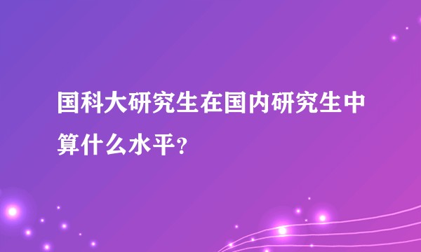 国科大研究生在国内研究生中算什么水平？