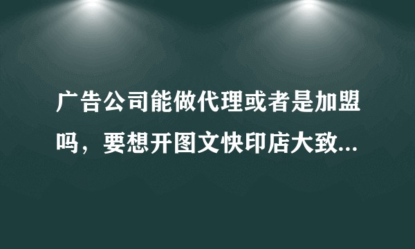 广告公司能做代理或者是加盟吗，要想开图文快印店大致需要多少钱？
