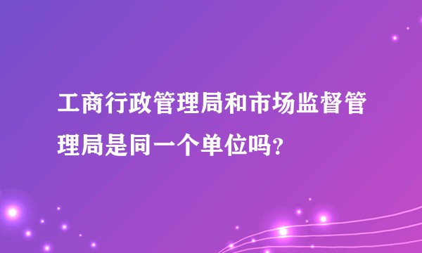 工商行政管理局和市场监督管理局是同一个单位吗？