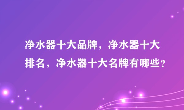 净水器十大品牌，净水器十大排名，净水器十大名牌有哪些？