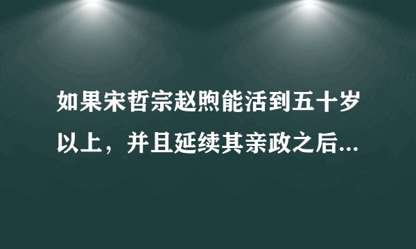 如果宋哲宗赵煦能活到五十岁以上，并且延续其亲政之后的执政理念、政策，宋朝历史将会发生什么变化？