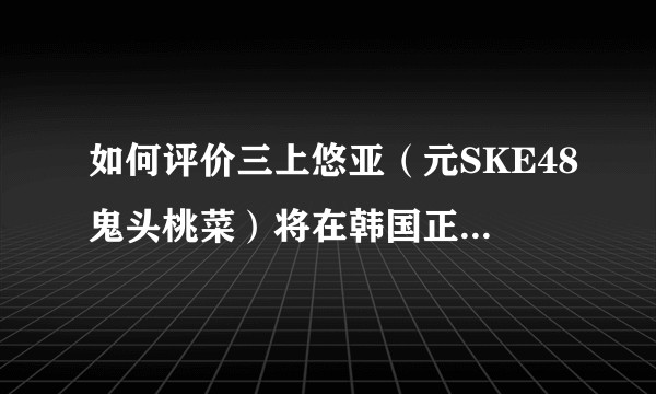 如何评价三上悠亚（元SKE48鬼头桃菜）将在韩国正式以女子组合出道?