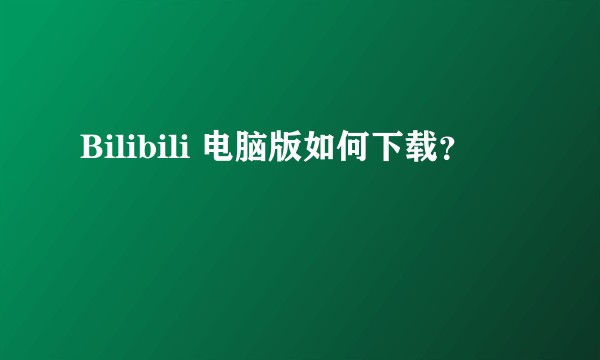 Bilibili 电脑版如何下载？