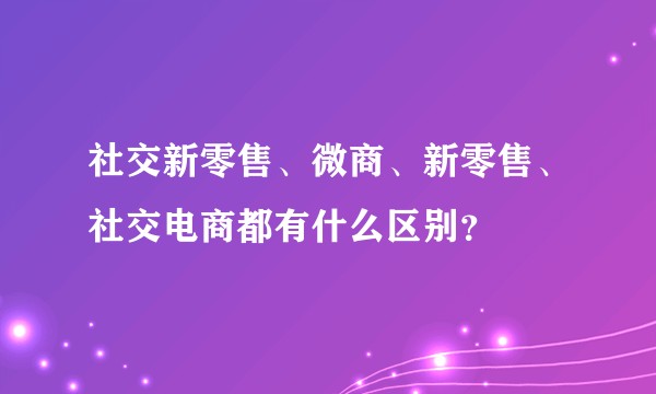 社交新零售、微商、新零售、社交电商都有什么区别？