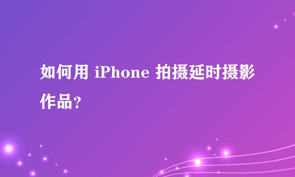 如何用 iPhone 拍摄延时摄影作品？