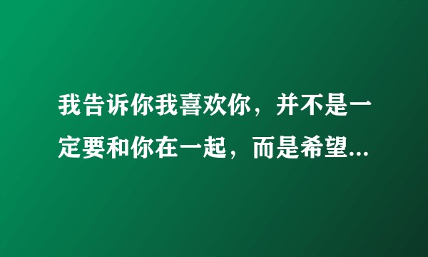 我告诉你我喜欢你，并不是一定要和你在一起，而是希望今后的你，灰心的时候记得曾经有人喜欢过你出自哪里？