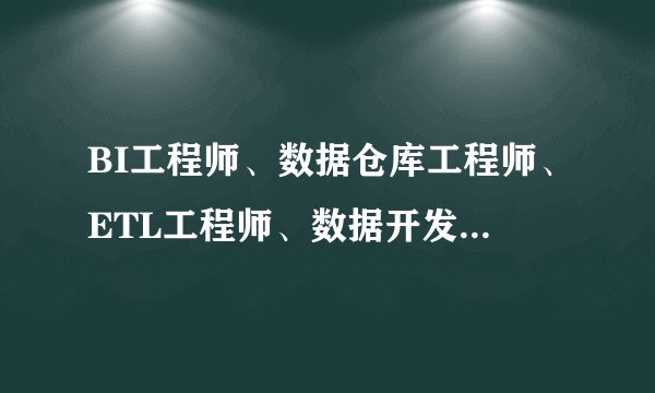 BI工程师、数据仓库工程师、ETL工程师、数据开发工程师（大数据开发工程师） 有什么区别？