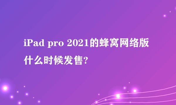 iPad pro 2021的蜂窝网络版什么时候发售?