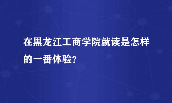 在黑龙江工商学院就读是怎样的一番体验？