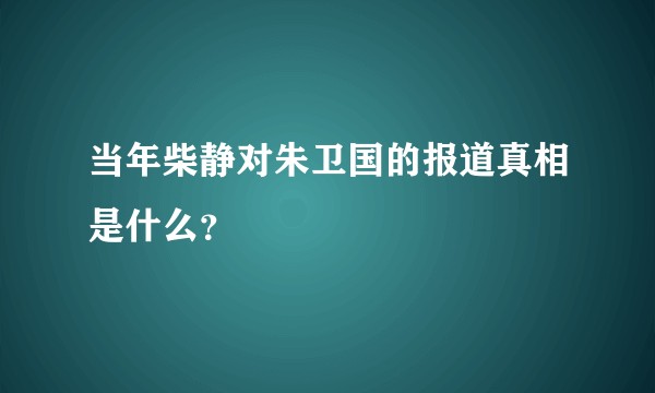 当年柴静对朱卫国的报道真相是什么？