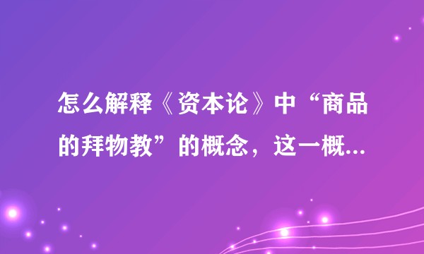 怎么解释《资本论》中“商品的拜物教”的概念，这一概念在现实中是怎么体现的？