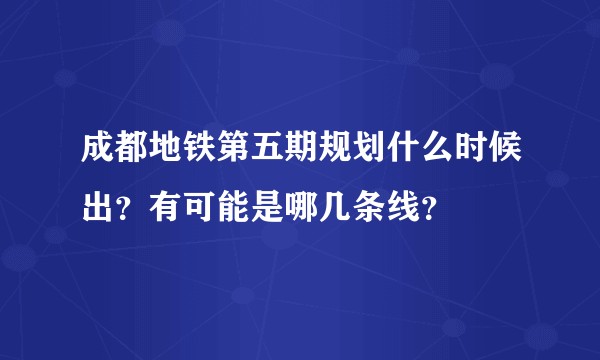 成都地铁第五期规划什么时候出？有可能是哪几条线？
