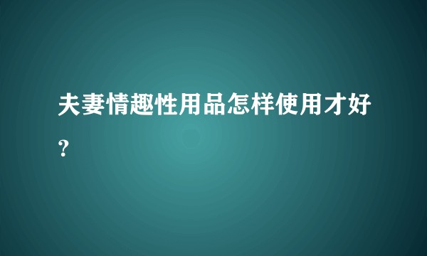 夫妻情趣性用品怎样使用才好？