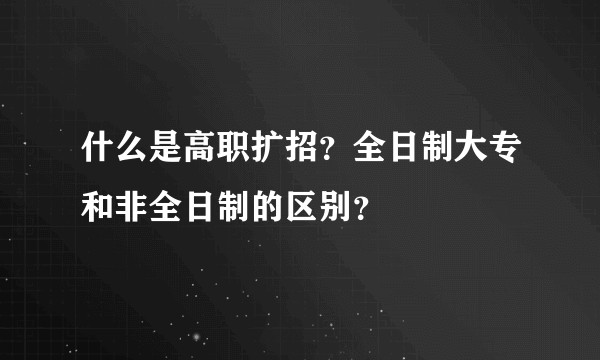 什么是高职扩招？全日制大专和非全日制的区别？