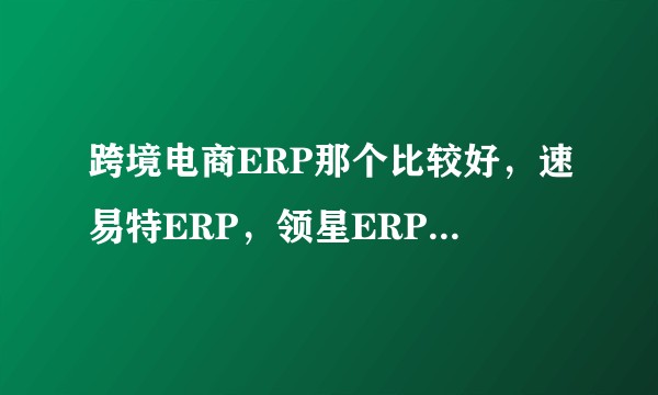 跨境电商ERP那个比较好，速易特ERP，领星ERP，易仓ERP怎么样？