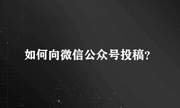 如何向微信公众号投稿？