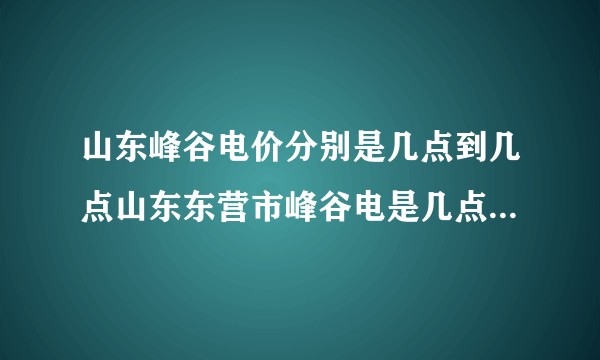 山东峰谷电价分别是几点到几点山东东营市峰谷电是几点至几点?
