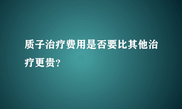 质子治疗费用是否要比其他治疗更贵？
