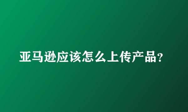 亚马逊应该怎么上传产品？
