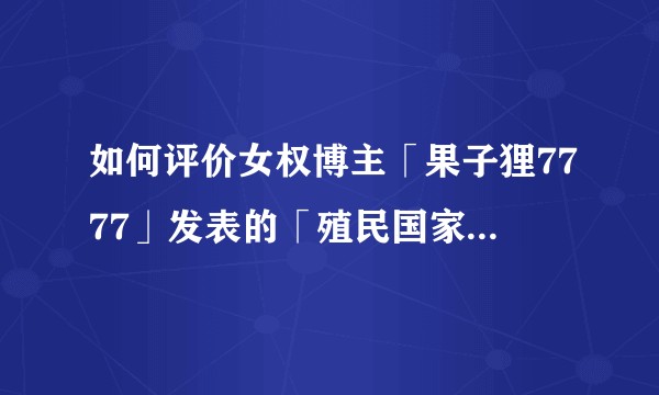 如何评价女权博主「果子狸7777」发表的「殖民国家与殖民女性」相关热门争议性言论？
