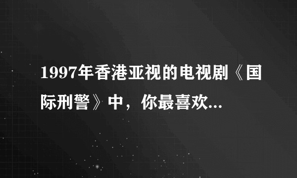 1997年香港亚视的电视剧《国际刑警》中，你最喜欢、或印象最深的角色和理由是？