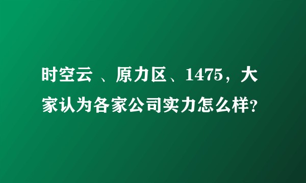 时空云 、原力区、1475，大家认为各家公司实力怎么样？