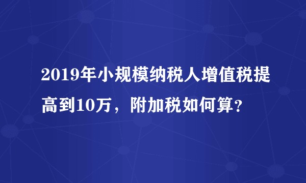 2019年小规模纳税人增值税提高到10万，附加税如何算？