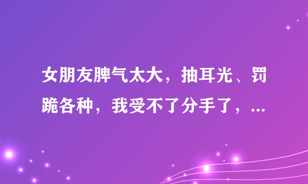 女朋友脾气太大，抽耳光、罚跪各种，我受不了分手了，这个决定对么？