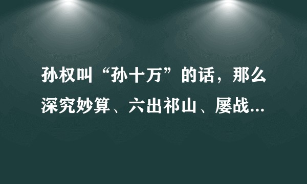 孙权叫“孙十万”的话，那么深究妙算、六出祁山、屡战屡败的诸葛亮算几万？