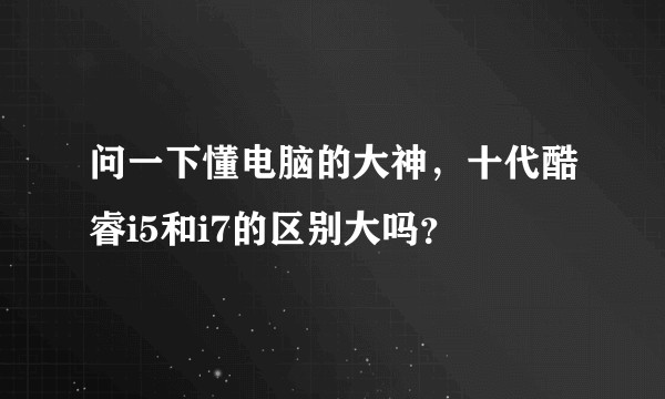 问一下懂电脑的大神，十代酷睿i5和i7的区别大吗？