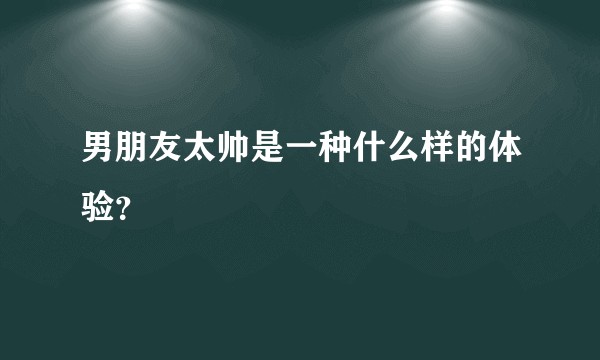 男朋友太帅是一种什么样的体验?