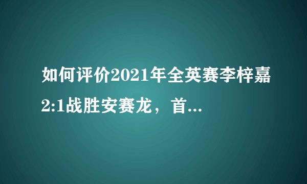 如何评价2021年全英赛李梓嘉2:1战胜安赛龙，首夺全英冠军？