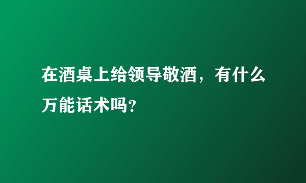 在酒桌上给领导敬酒，有什么万能话术吗？