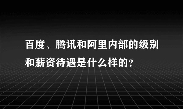 百度、腾讯和阿里内部的级别和薪资待遇是什么样的？