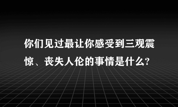 你们见过最让你感受到三观震惊、丧失人伦的事情是什么?