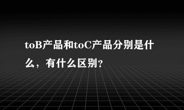 toB产品和toC产品分别是什么，有什么区别？