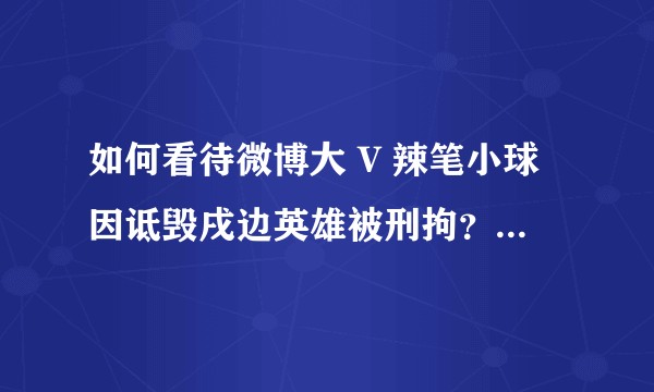 如何看待微博大 V 辣笔小球因诋毁戌边英雄被刑拘？微博平台对其禁言一年恰当吗？还有哪些信息值得关注？