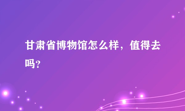 甘肃省博物馆怎么样，值得去吗？