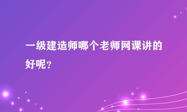一级建造师哪个老师网课讲的好呢？